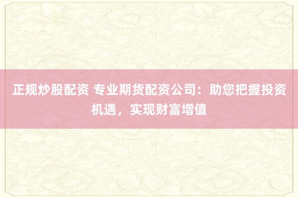正规炒股配资 专业期货配资公司：助您把握投资机遇，实现财富增值