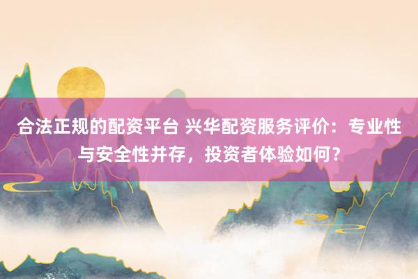 合法正规的配资平台 兴华配资服务评价：专业性与安全性并存，投资者体验如何？