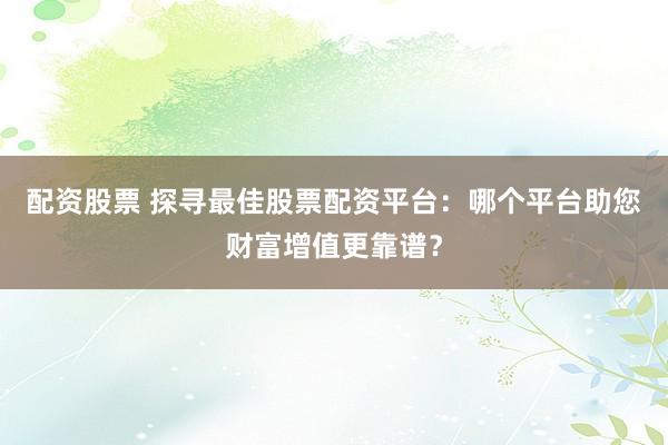 配资股票 探寻最佳股票配资平台：哪个平台助您财富增值更靠谱？
