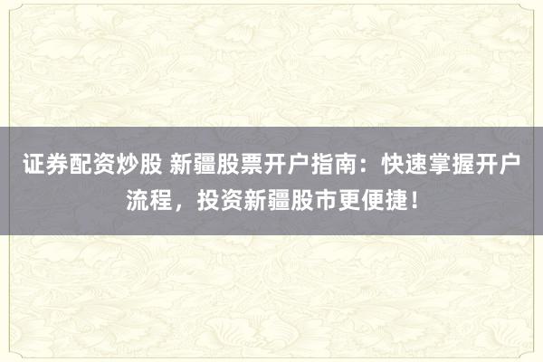 证券配资炒股 新疆股票开户指南：快速掌握开户流程，投资新疆股市更便捷！