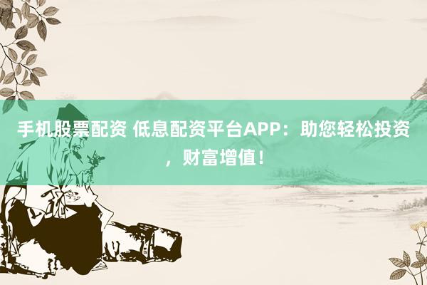 手机股票配资 低息配资平台APP：助您轻松投资，财富增值！