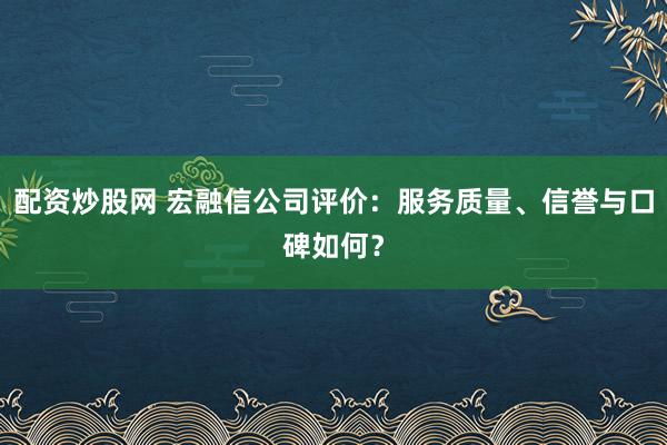 配资炒股网 宏融信公司评价：服务质量、信誉与口碑如何？