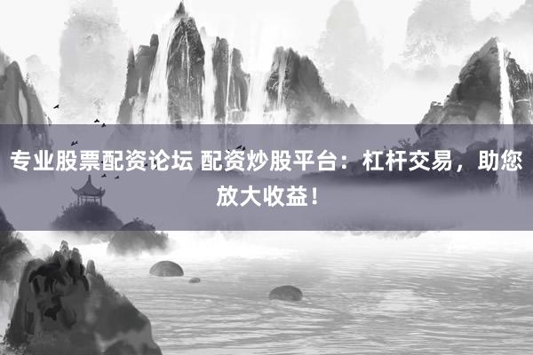 专业股票配资论坛 配资炒股平台：杠杆交易，助您放大收益！