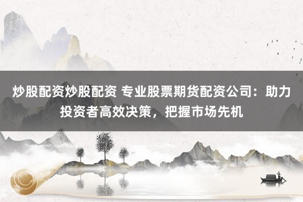 炒股配资炒股配资 专业股票期货配资公司：助力投资者高效决策，把握市场先机