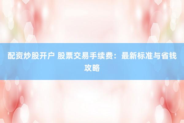 配资炒股开户 股票交易手续费：最新标准与省钱攻略
