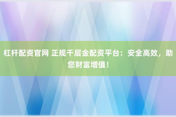 杠杆配资官网 正规千层金配资平台：安全高效，助您财富增值！