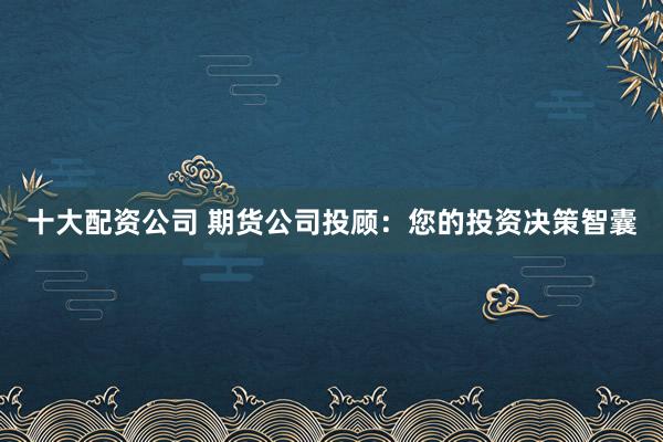 十大配资公司 期货公司投顾:您的投资决策智囊