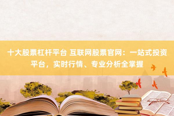 十大股票杠杆平台 互联网股票官网:一站式投资平台,实时行情、专业分析全掌握