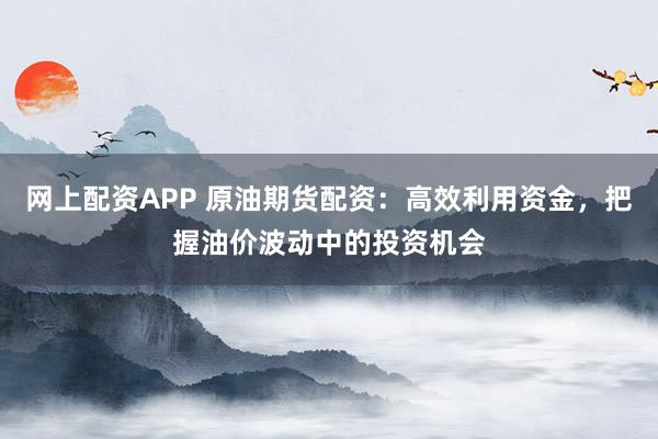 网上配资APP 原油期货配资:高效利用资金,把握油价波动中的投资机会