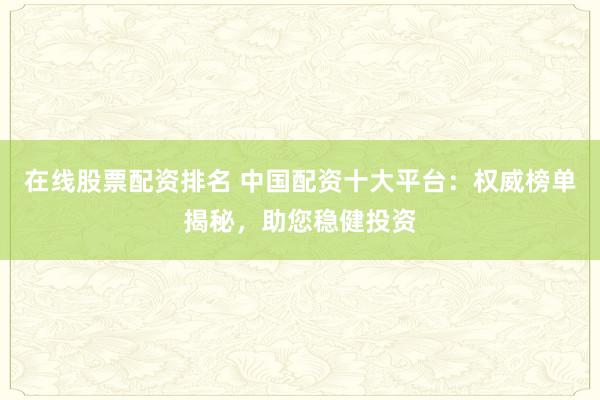 在线股票配资排名 中国配资十大平台:权威榜单揭秘,助您稳健投资