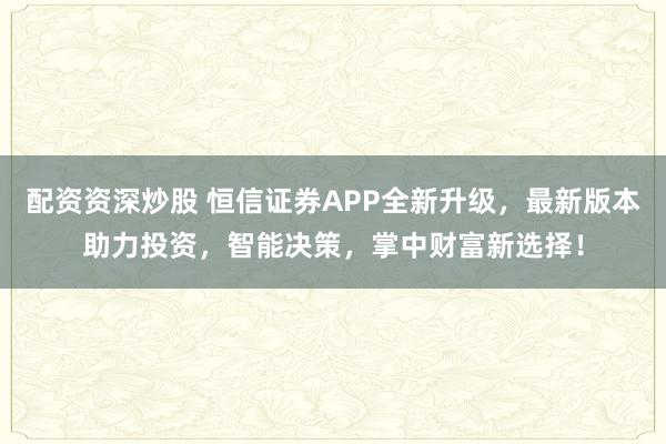 配资资深炒股 恒信证券APP全新升级，最新版本助力投资，智能决策，掌中财富新选择！