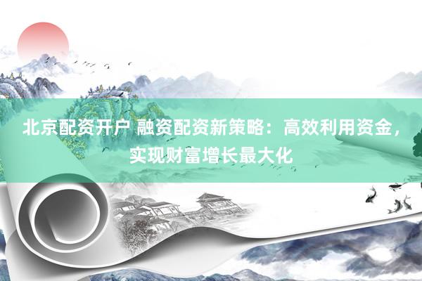 北京配资开户 融资配资新策略：高效利用资金，实现财富增长最大化