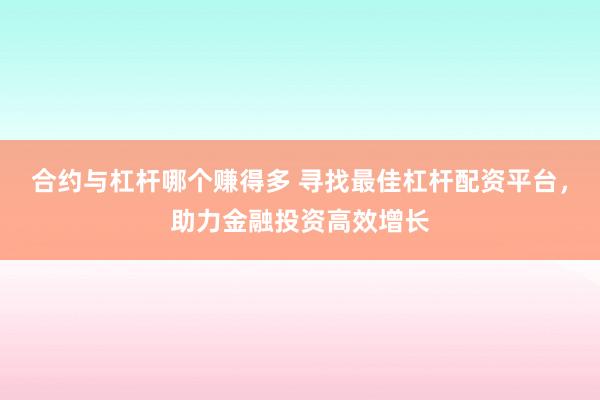 合约与杠杆哪个赚得多 寻找最佳杠杆配资平台，助力金融投资高效增长