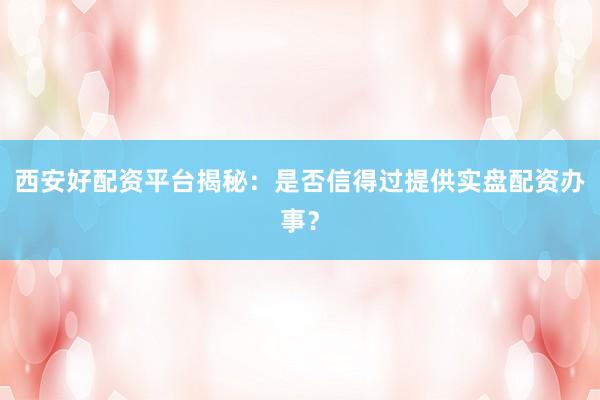 西安好配资平台揭秘：是否信得过提供实盘配资办事？