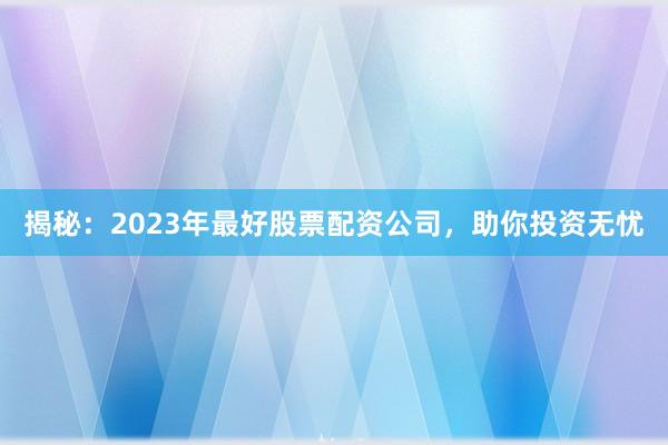 揭秘：2023年最好股票配资公司，助你投资无忧