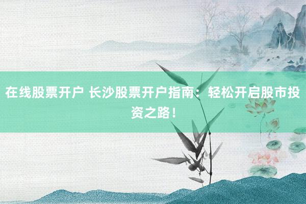 在线股票开户 长沙股票开户指南：轻松开启股市投资之路！