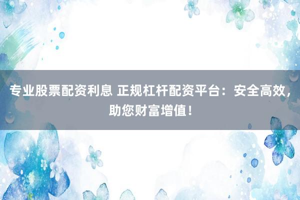 专业股票配资利息 正规杠杆配资平台：安全高效，助您财富增值！