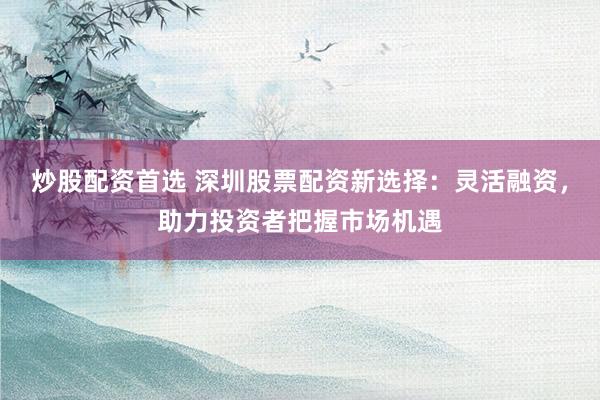炒股配资首选 深圳股票配资新选择：灵活融资，助力投资者把握市场机遇