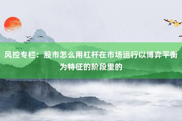 风控专栏:股市怎么用杠杆在市场运行以博弈平衡为特征的阶段里的