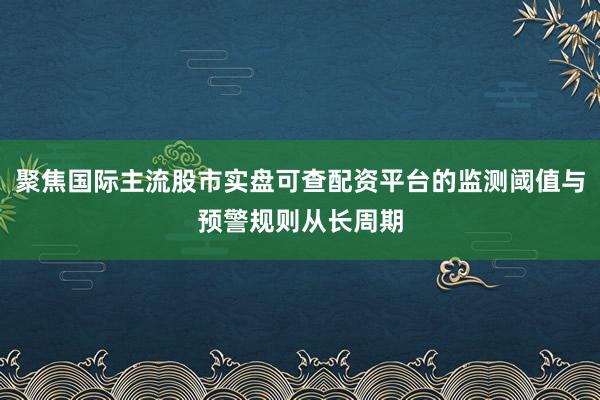 聚焦国际主流股市实盘可查配资平台的监测阈值与预警规则从长周期