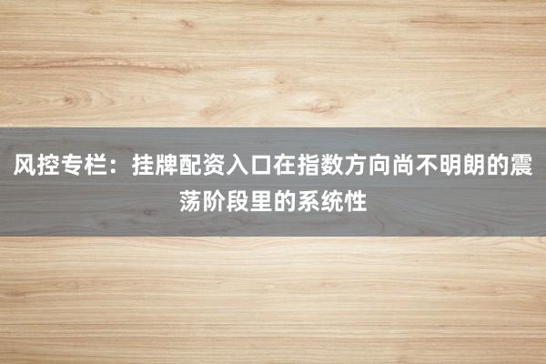 风控专栏：挂牌配资入口在指数方向尚不明朗的震荡阶段里的系统性