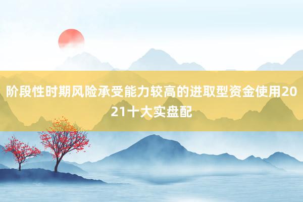 阶段性时期风险承受能力较高的进取型资金使用2021十大实盘配