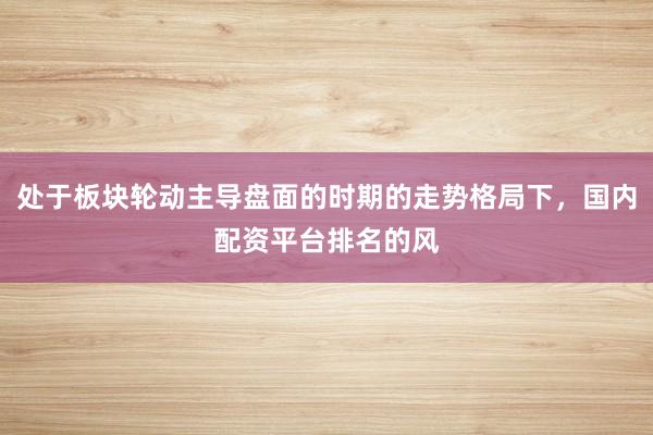 处于板块轮动主导盘面的时期的走势格局下，国内配资平台排名的风