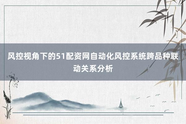 风控视角下的51配资网自动化风控系统跨品种联动关系分析