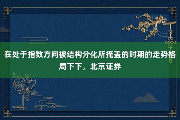 在处于指数方向被结构分化所掩盖的时期的走势格局下下，北京证券