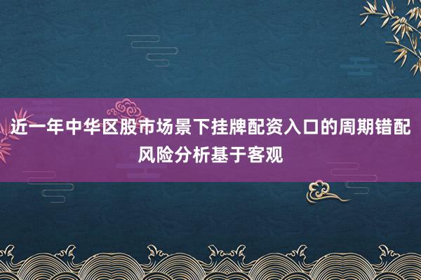 近一年中华区股市场景下挂牌配资入口的周期错配风险分析基于客观